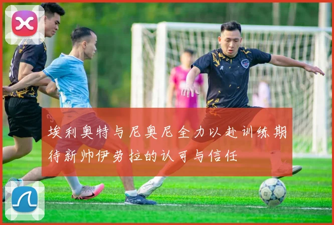 埃利奥特与尼奥尼全力以赴训练期待新帅伊劳拉的认可与信任