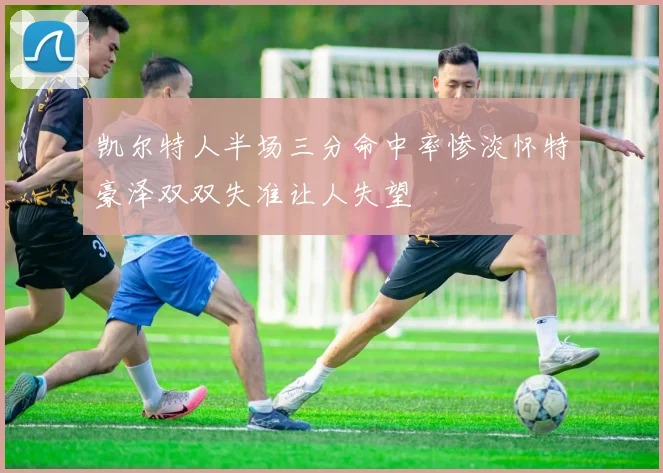凯尔特人半场三分命中率惨淡怀特豪泽双双失准让人失望