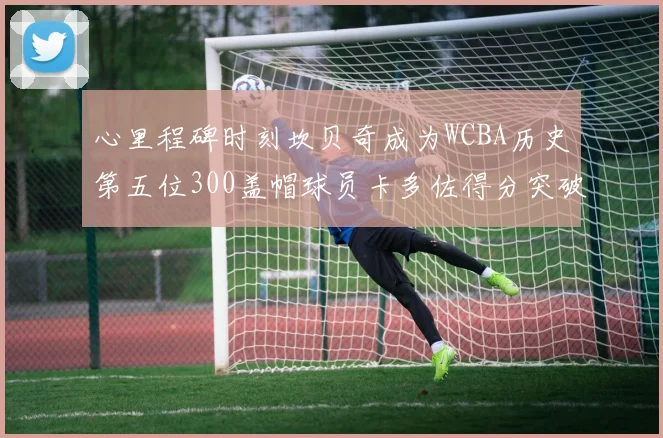 心里程碑时刻坎贝奇成为WCBA历史第五位300盖帽球员卡多佐得分突破1000大关