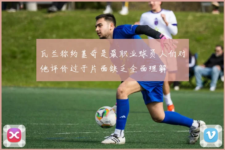 瓦兰称约基奇是最职业球员人们对他评价过于片面缺乏全面理解