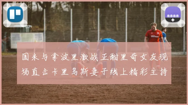 国米与拿波里激战正酣里奇女友现场直击卡里乌斯妻子线上精彩主持