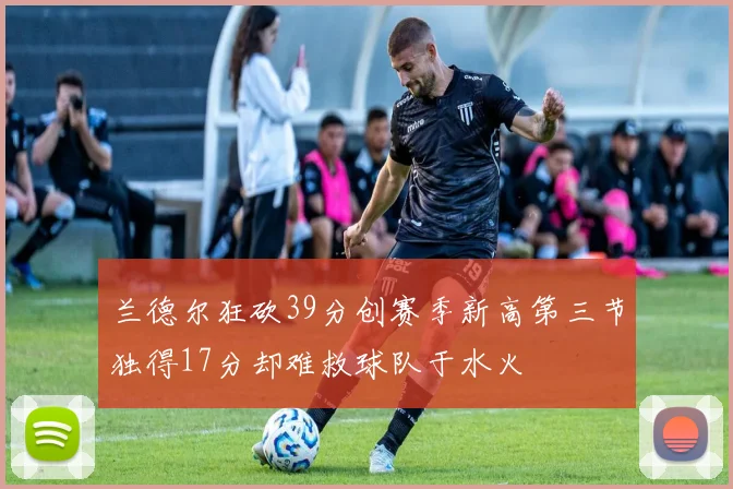 兰德尔狂砍39分创赛季新高第三节独得17分却难救球队于水火