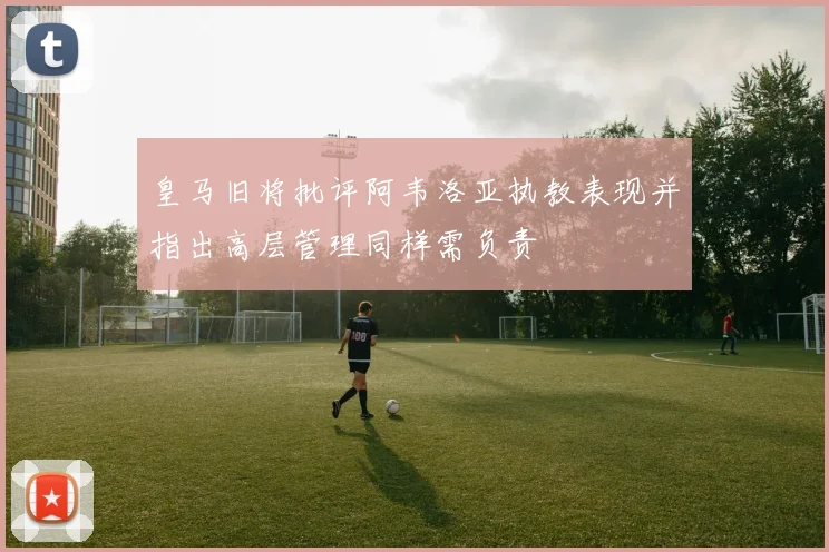 皇马旧将批评阿韦洛亚执教表现并指出高层管理同样需负责