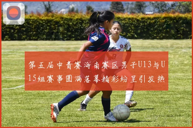第五届中青赛海南赛区男子U13与U15组赛事圆满落幕精彩纷呈引发热烈反响