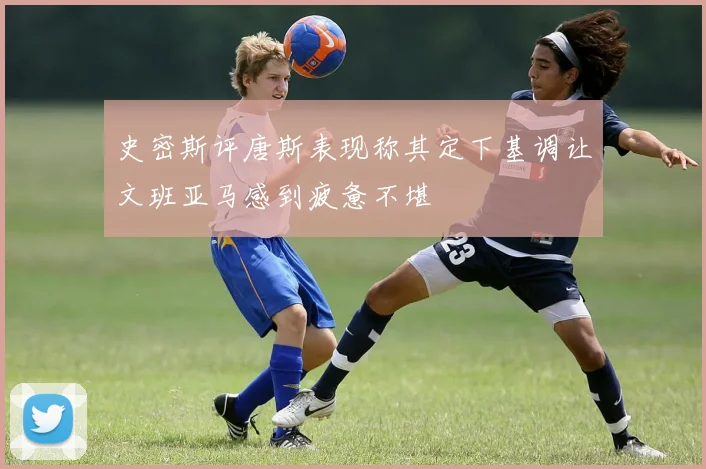 史密斯评唐斯表现称其定下基调让文班亚马感到疲惫不堪