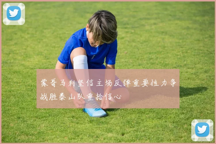 蒙哥马利坚信主场反弹重要性力争战胜泰山队重拾信心