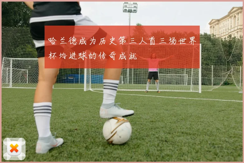 哈兰德成为历史第三人首三场世界杯均进球的传奇成就