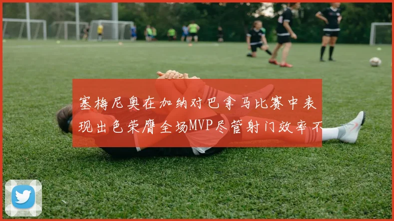 塞梅尼奥在加纳对巴拿马比赛中表现出色荣膺全场MVP尽管射门效率不佳