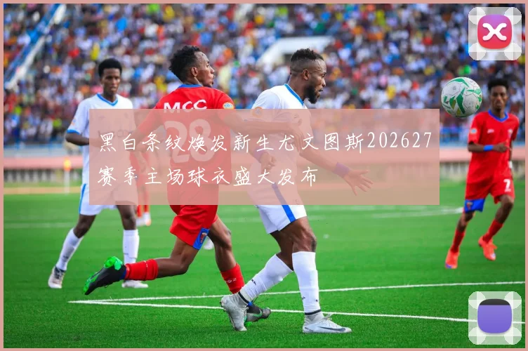 黑白条纹焕发新生尤文图斯202627赛季主场球衣盛大发布