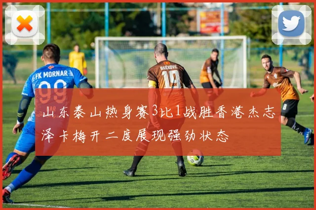 山东泰山热身赛3比1战胜香港杰志泽卡梅开二度展现强劲状态