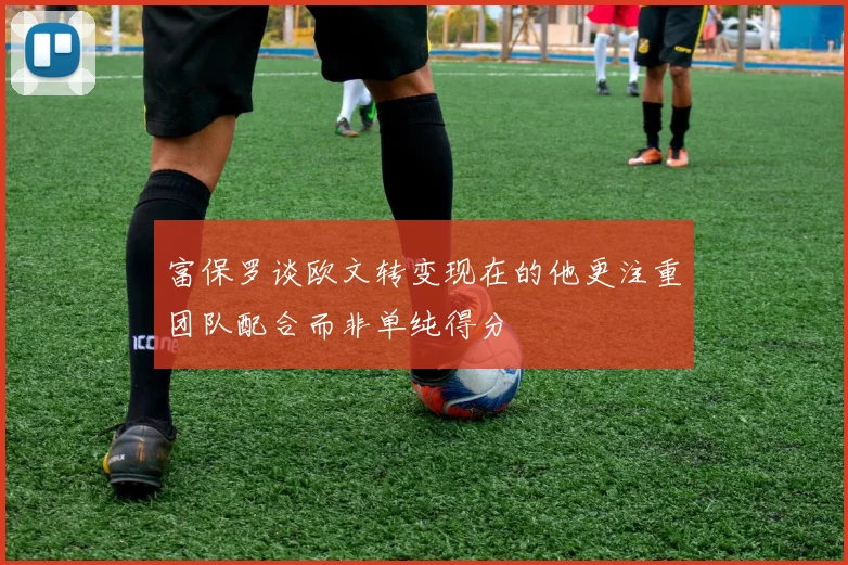 富保罗谈欧文转变现在的他更注重团队配合而非单纯得分