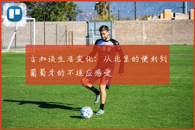 古加谈生活变化：从北京的便利到葡萄牙的不适应感受