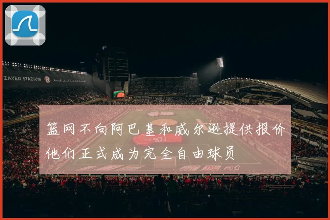 篮网不向阿巴基和威尔逊提供报价他们正式成为完全自由球员