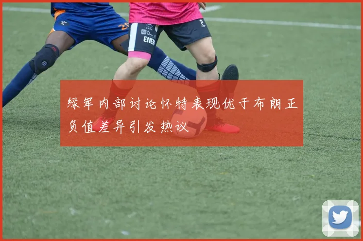 绿军内部讨论怀特表现优于布朗正负值差异引发热议