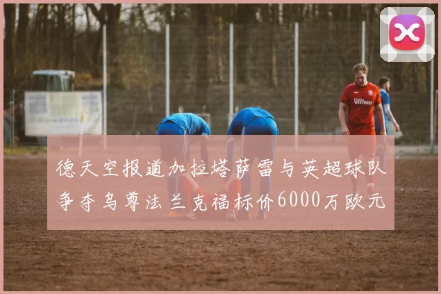 德天空报道加拉塔萨雷与英超球队争夺乌尊法兰克福标价6000万欧元