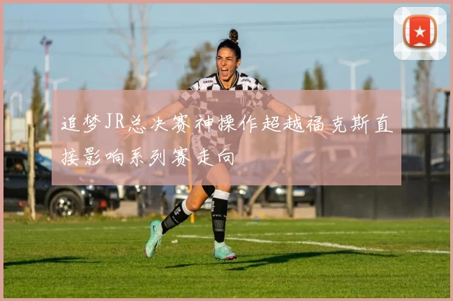 追梦JR总决赛神操作超越福克斯直接影响系列赛走向