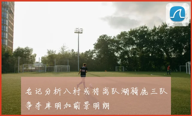 名记分析八村或将离队湖骑鹿三队争夺库明加前景明朗