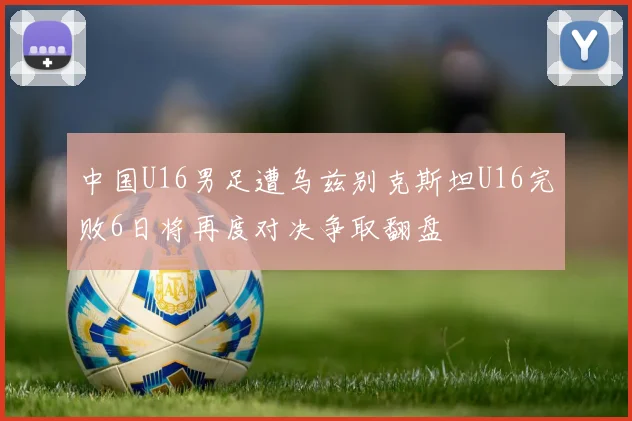 中国U16男足遭乌兹别克斯坦U16完败6日将再度对决争取翻盘